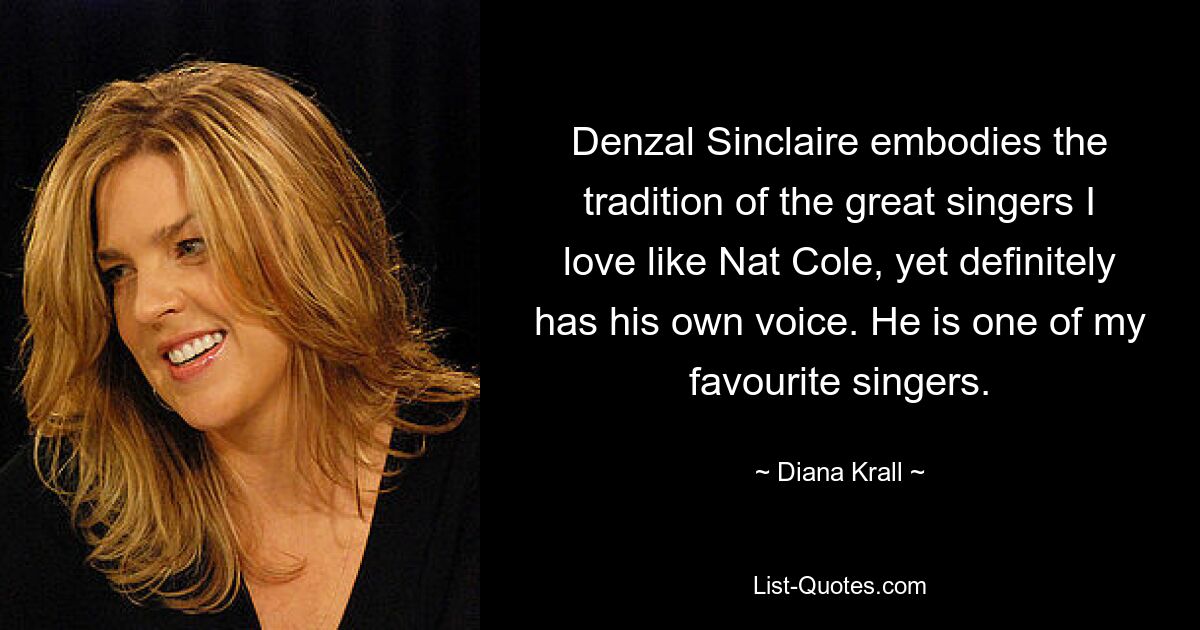 Denzal Sinclaire embodies the tradition of the great singers I love like Nat Cole, yet definitely has his own voice. He is one of my favourite singers. — © Diana Krall