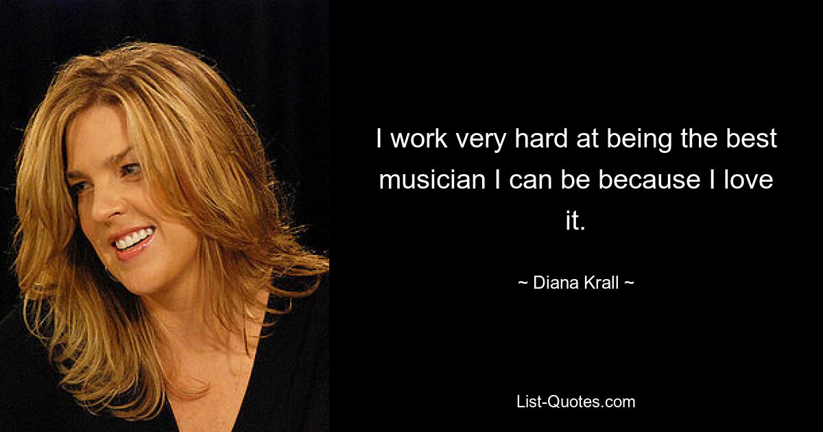 I work very hard at being the best musician I can be because I love it. — © Diana Krall