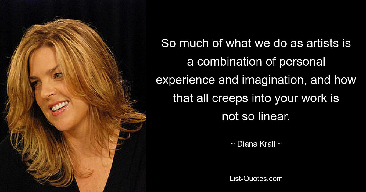 So much of what we do as artists is a combination of personal experience and imagination, and how that all creeps into your work is not so linear. — © Diana Krall