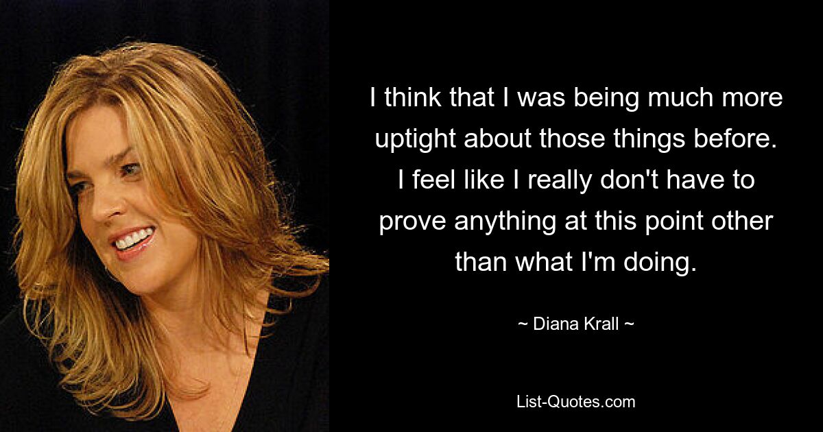 I think that I was being much more uptight about those things before. I feel like I really don't have to prove anything at this point other than what I'm doing. — © Diana Krall