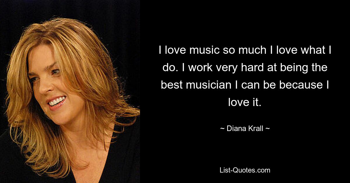 I love music so much I love what I do. I work very hard at being the best musician I can be because I love it. — © Diana Krall