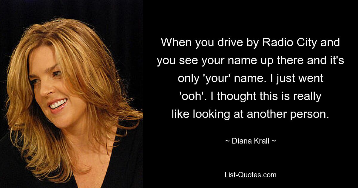 When you drive by Radio City and you see your name up there and it's only 'your' name. I just went 'ooh'. I thought this is really like looking at another person. — © Diana Krall