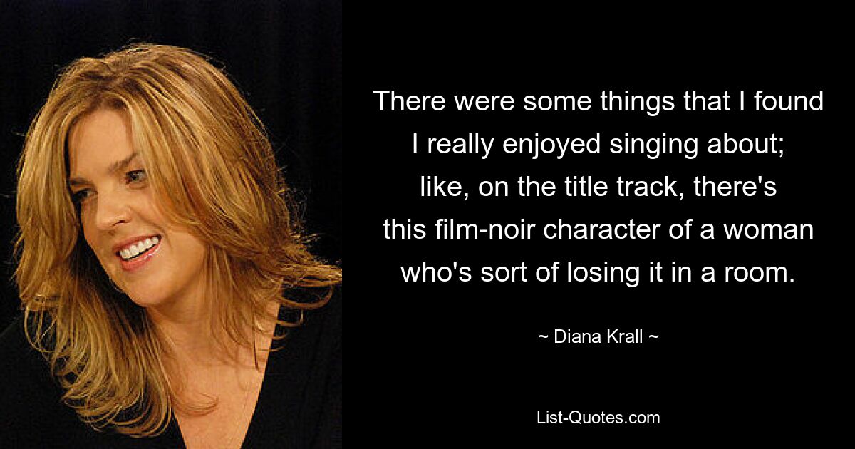 There were some things that I found I really enjoyed singing about; like, on the title track, there's this film-noir character of a woman who's sort of losing it in a room. — © Diana Krall