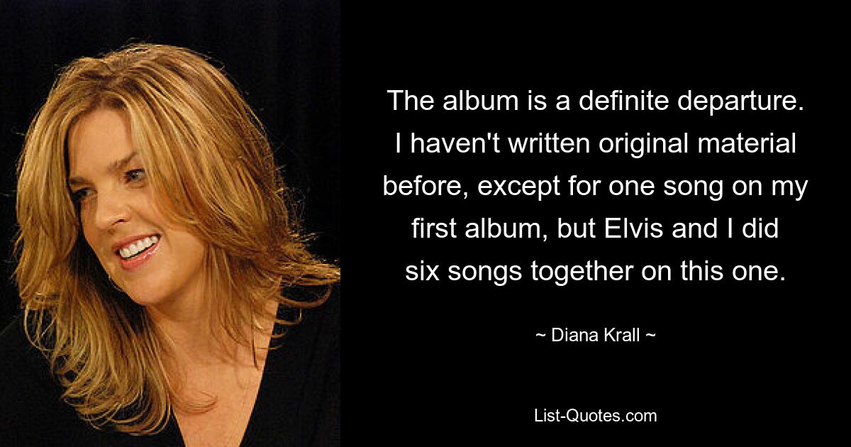 The album is a definite departure. I haven't written original material before, except for one song on my first album, but Elvis and I did six songs together on this one. — © Diana Krall