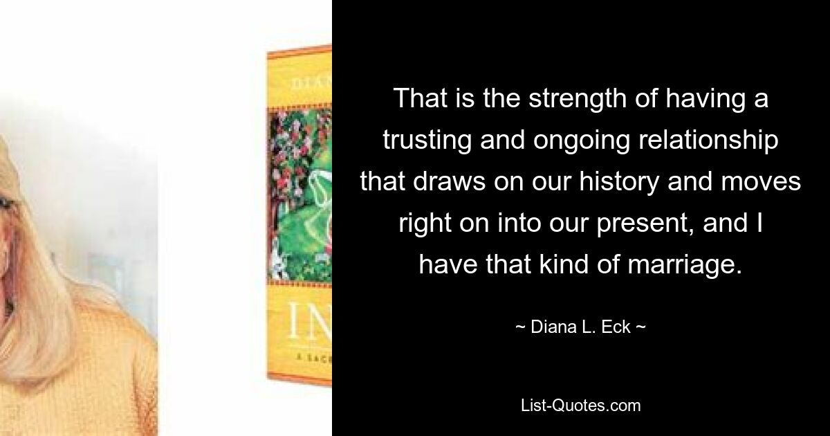 That is the strength of having a trusting and ongoing relationship that draws on our history and moves right on into our present, and I have that kind of marriage. — © Diana L. Eck