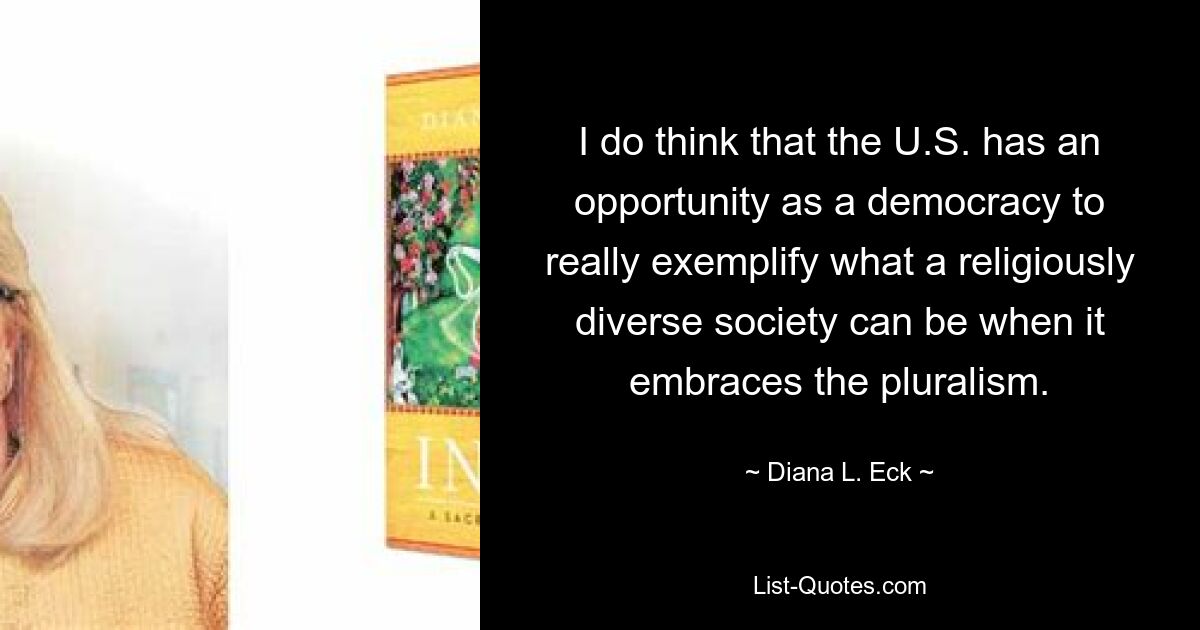 I do think that the U.S. has an opportunity as a democracy to really exemplify what a religiously diverse society can be when it embraces the pluralism. — © Diana L. Eck