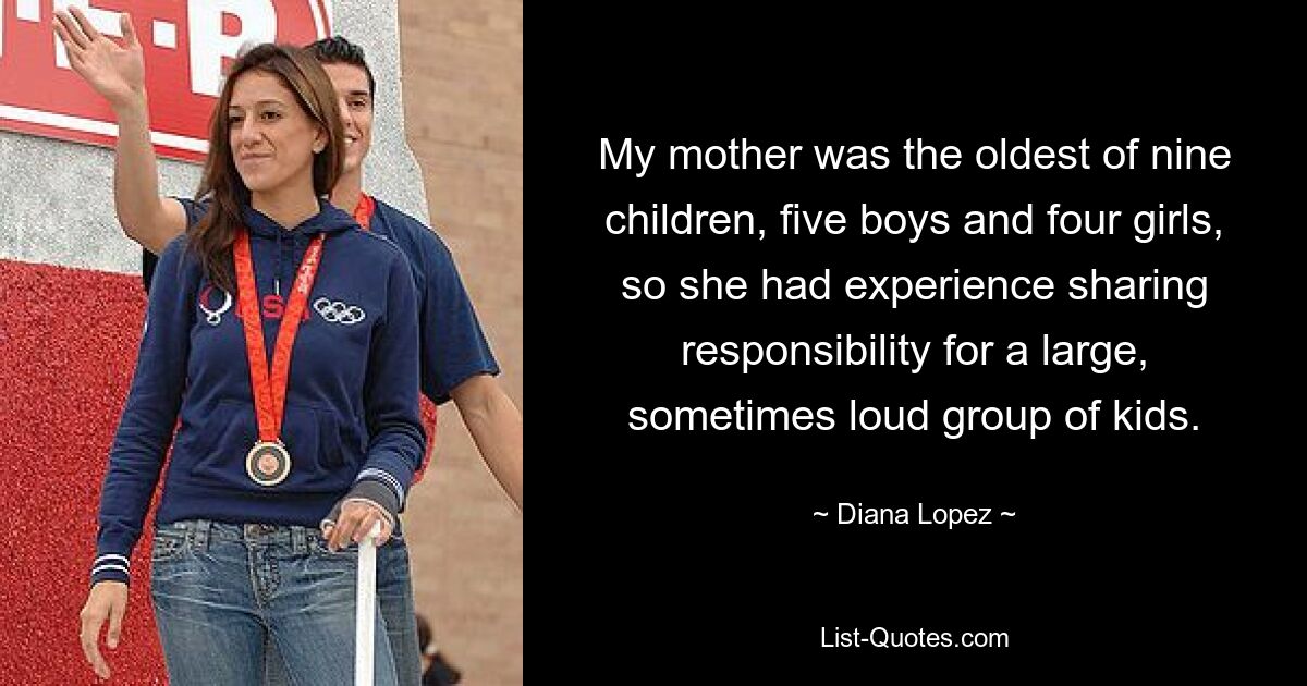 My mother was the oldest of nine children, five boys and four girls, so she had experience sharing responsibility for a large, sometimes loud group of kids. — © Diana Lopez