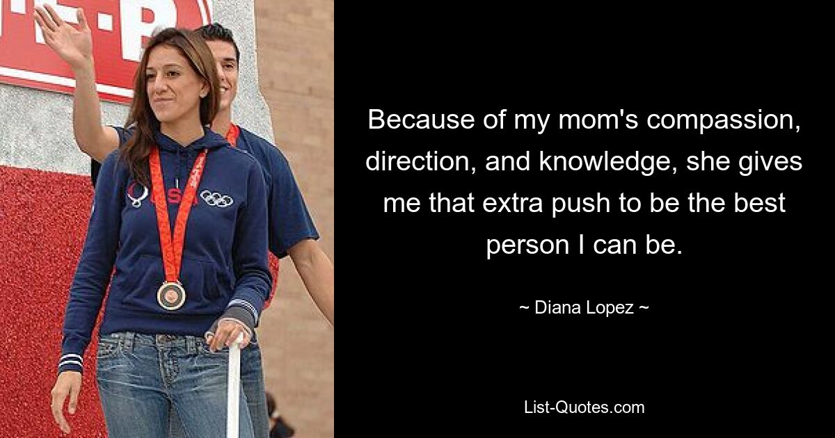 Because of my mom's compassion, direction, and knowledge, she gives me that extra push to be the best person I can be. — © Diana Lopez