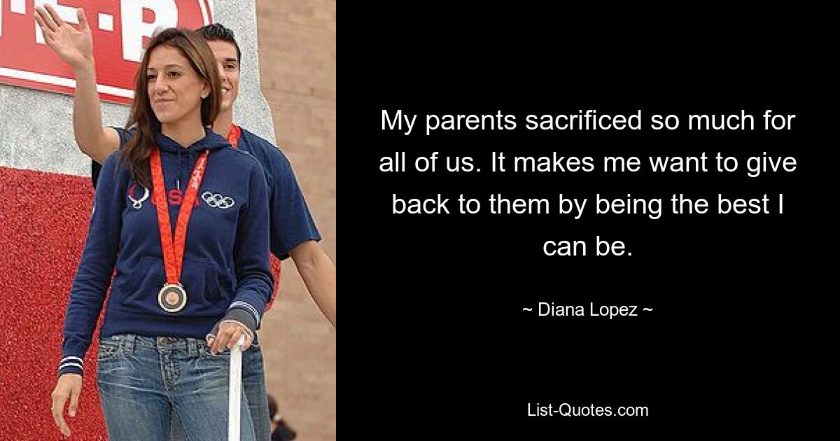 My parents sacrificed so much for all of us. It makes me want to give back to them by being the best I can be. — © Diana Lopez