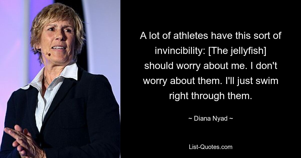 A lot of athletes have this sort of invincibility: [The jellyfish] should worry about me. I don't worry about them. I'll just swim right through them. — © Diana Nyad