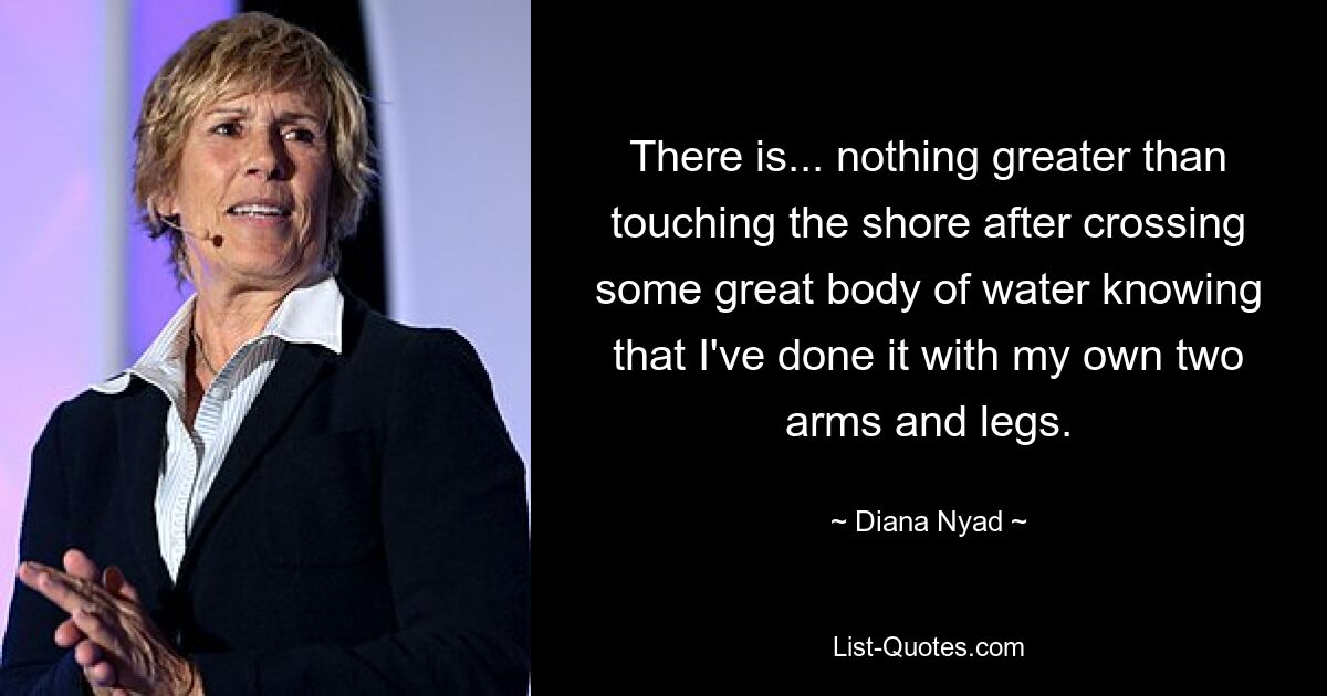 There is... nothing greater than touching the shore after crossing some great body of water knowing that I've done it with my own two arms and legs. — © Diana Nyad