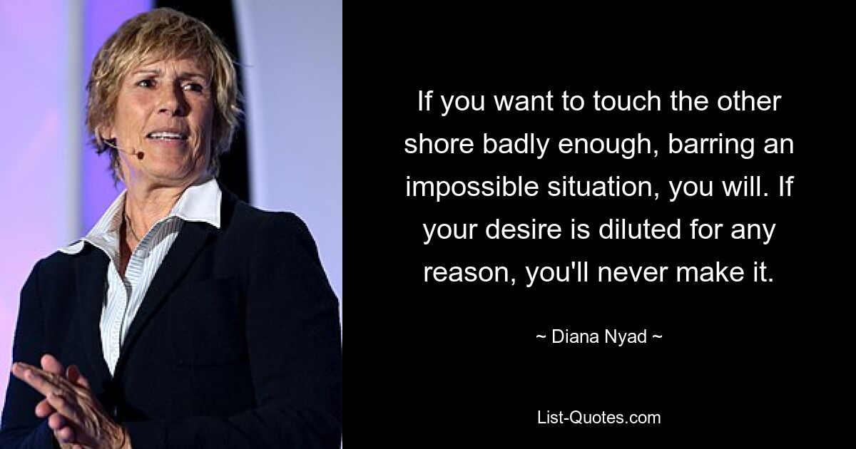 If you want to touch the other shore badly enough, barring an impossible situation, you will. If your desire is diluted for any reason, you'll never make it. — © Diana Nyad