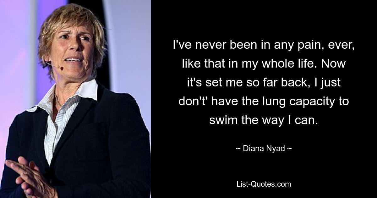 I've never been in any pain, ever, like that in my whole life. Now it's set me so far back, I just don't' have the lung capacity to swim the way I can. — © Diana Nyad