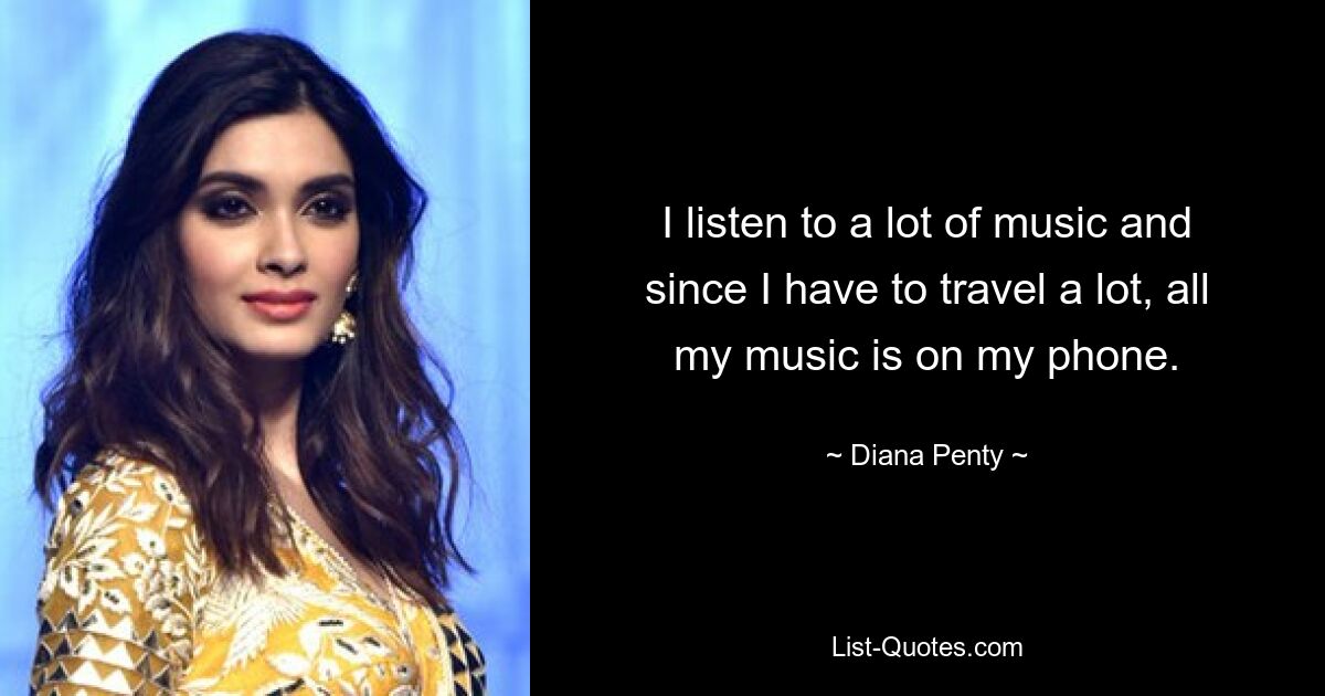 I listen to a lot of music and since I have to travel a lot, all my music is on my phone. — © Diana Penty