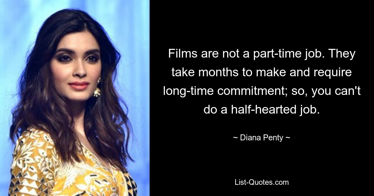 Films are not a part-time job. They take months to make and require long-time commitment; so, you can't do a half-hearted job. — © Diana Penty