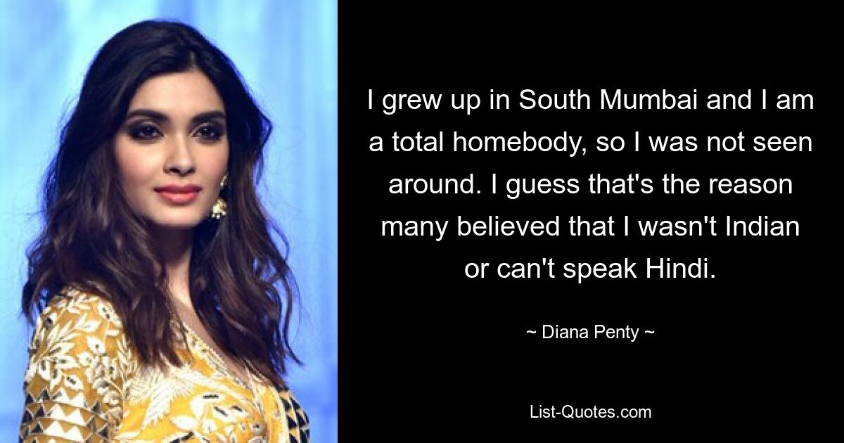 I grew up in South Mumbai and I am a total homebody, so I was not seen around. I guess that's the reason many believed that I wasn't Indian or can't speak Hindi. — © Diana Penty