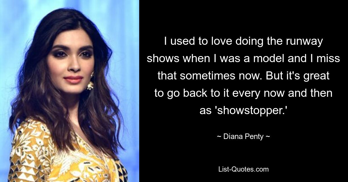 I used to love doing the runway shows when I was a model and I miss that sometimes now. But it's great to go back to it every now and then as 'showstopper.' — © Diana Penty