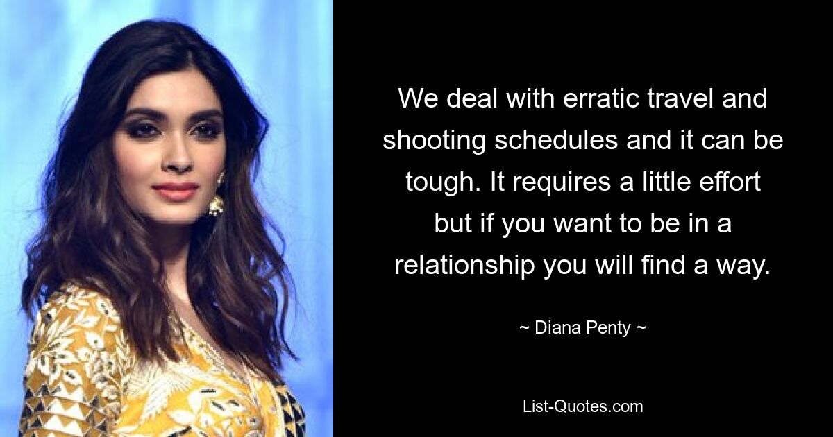 We deal with erratic travel and shooting schedules and it can be tough. It requires a little effort but if you want to be in a relationship you will find a way. — © Diana Penty