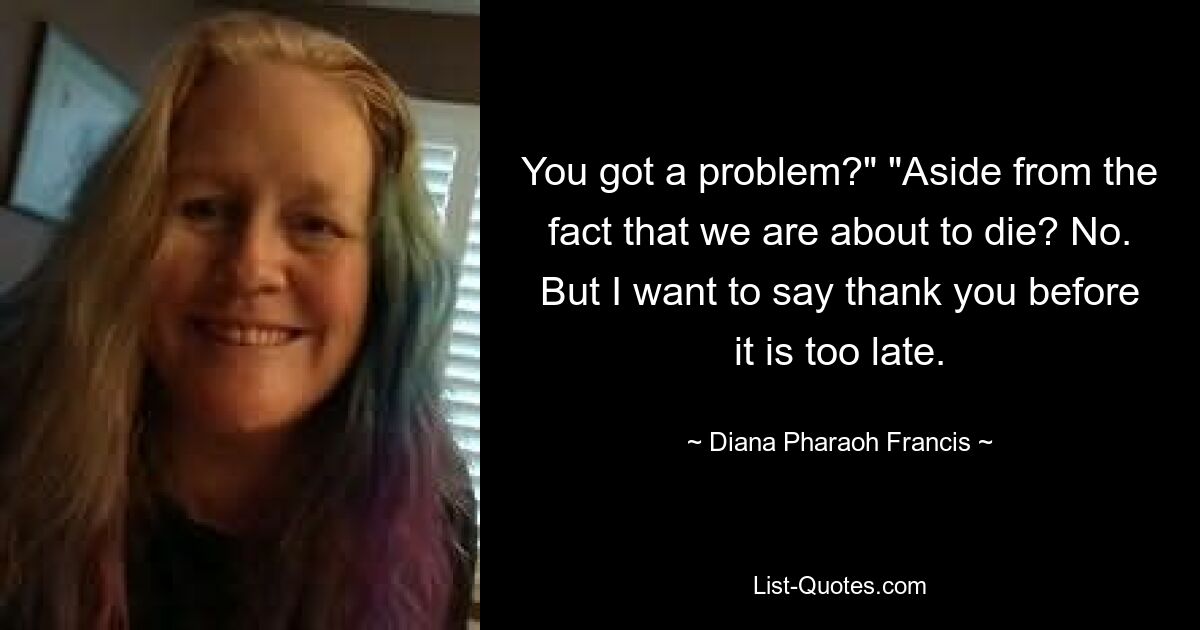 You got a problem?" "Aside from the fact that we are about to die? No. But I want to say thank you before it is too late. — © Diana Pharaoh Francis