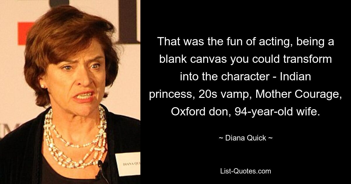 That was the fun of acting, being a blank canvas you could transform into the character - Indian princess, 20s vamp, Mother Courage, Oxford don, 94-year-old wife. — © Diana Quick