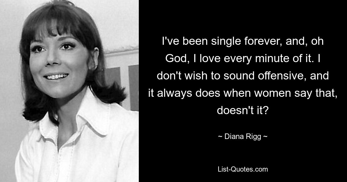 I've been single forever, and, oh God, I love every minute of it. I don't wish to sound offensive, and it always does when women say that, doesn't it? — © Diana Rigg