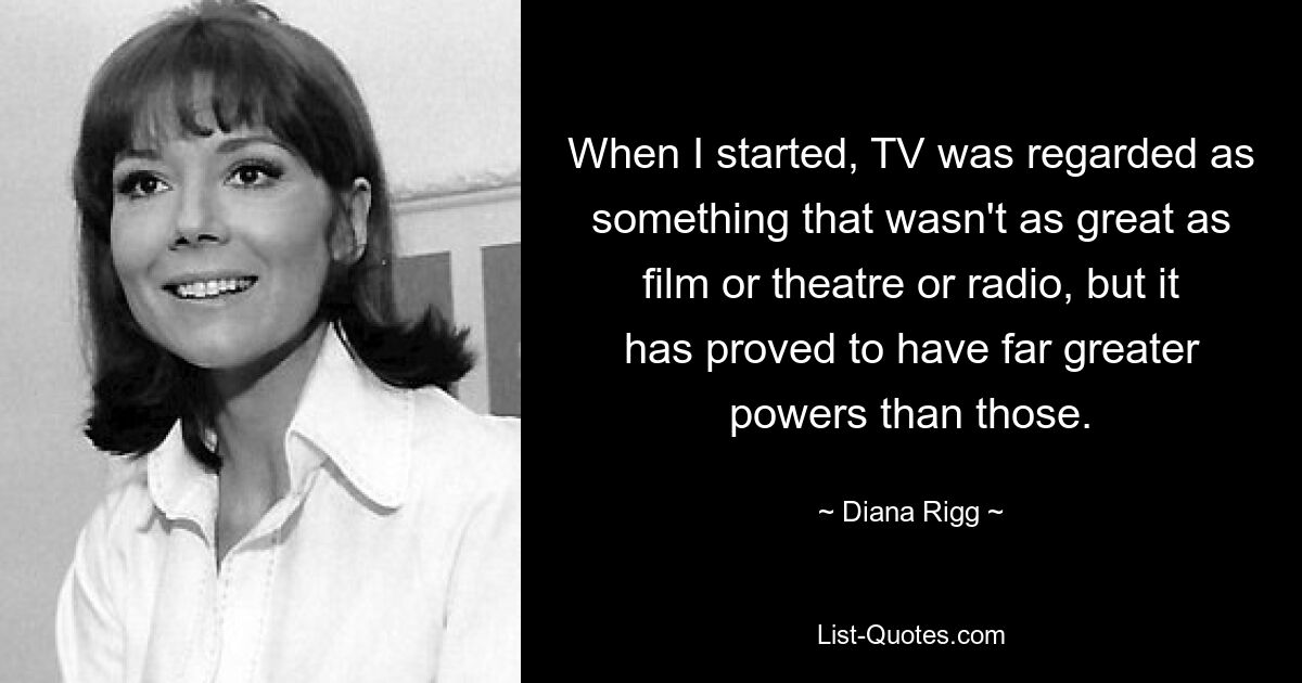 When I started, TV was regarded as something that wasn't as great as film or theatre or radio, but it has proved to have far greater powers than those. — © Diana Rigg