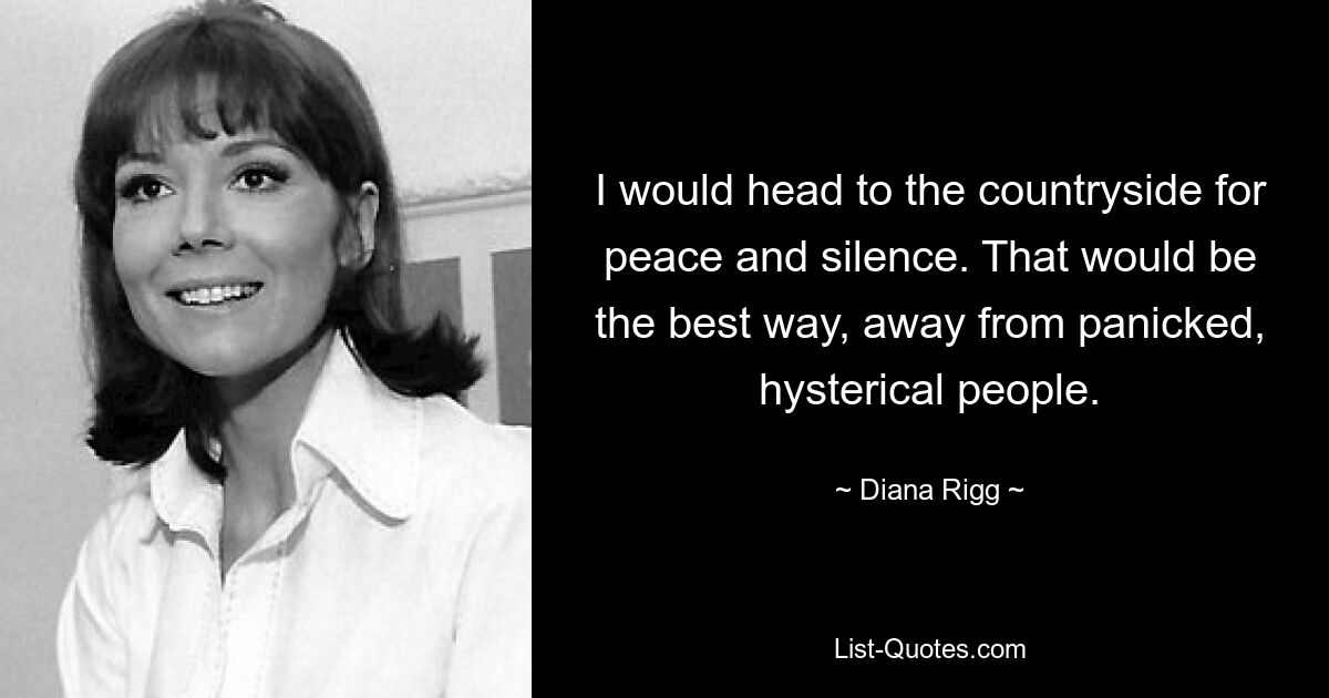 I would head to the countryside for peace and silence. That would be the best way, away from panicked, hysterical people. — © Diana Rigg