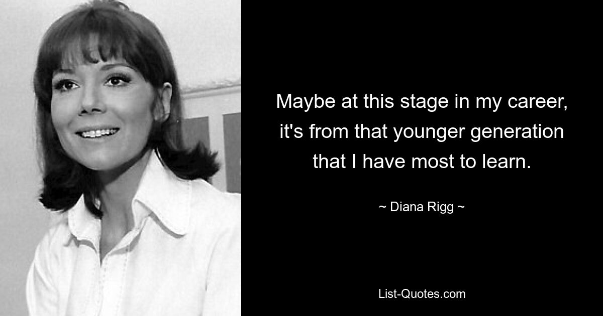 Maybe at this stage in my career, it's from that younger generation that I have most to learn. — © Diana Rigg