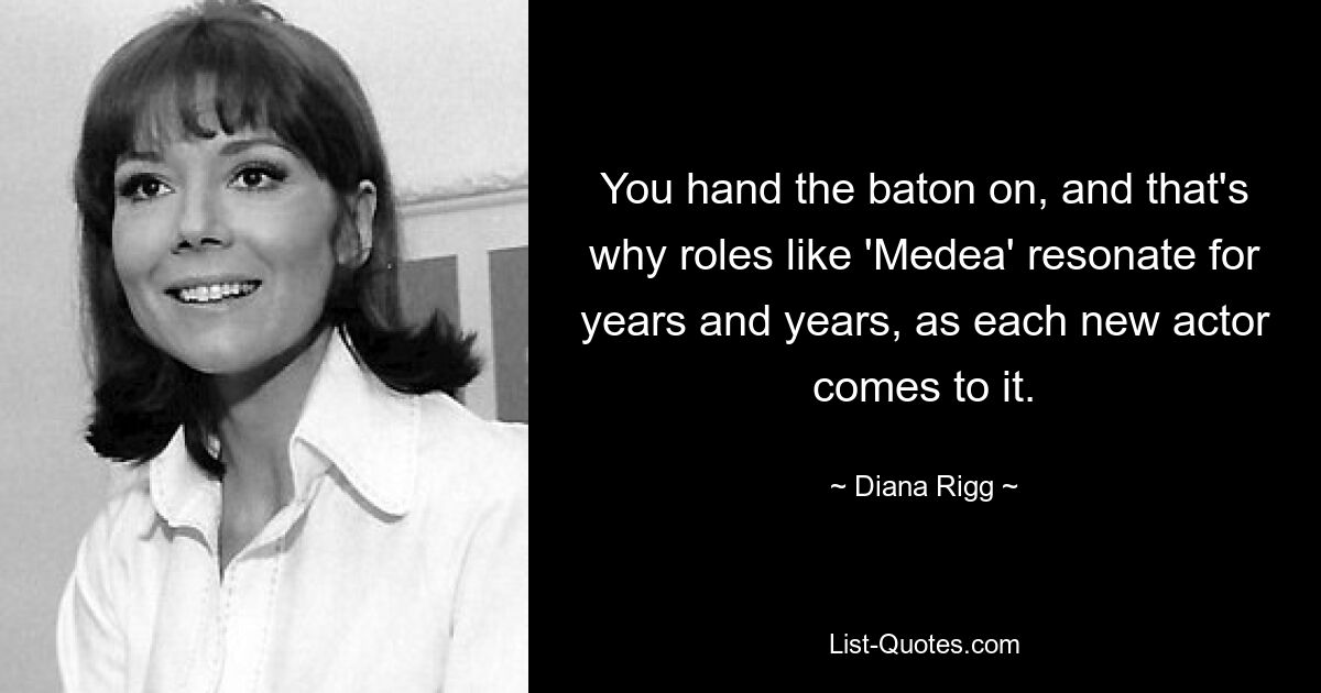 You hand the baton on, and that's why roles like 'Medea' resonate for years and years, as each new actor comes to it. — © Diana Rigg