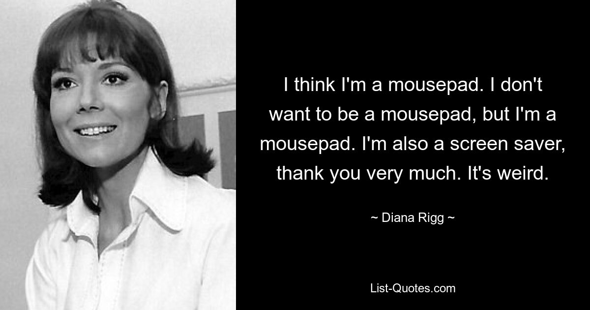 I think I'm a mousepad. I don't want to be a mousepad, but I'm a mousepad. I'm also a screen saver, thank you very much. It's weird. — © Diana Rigg