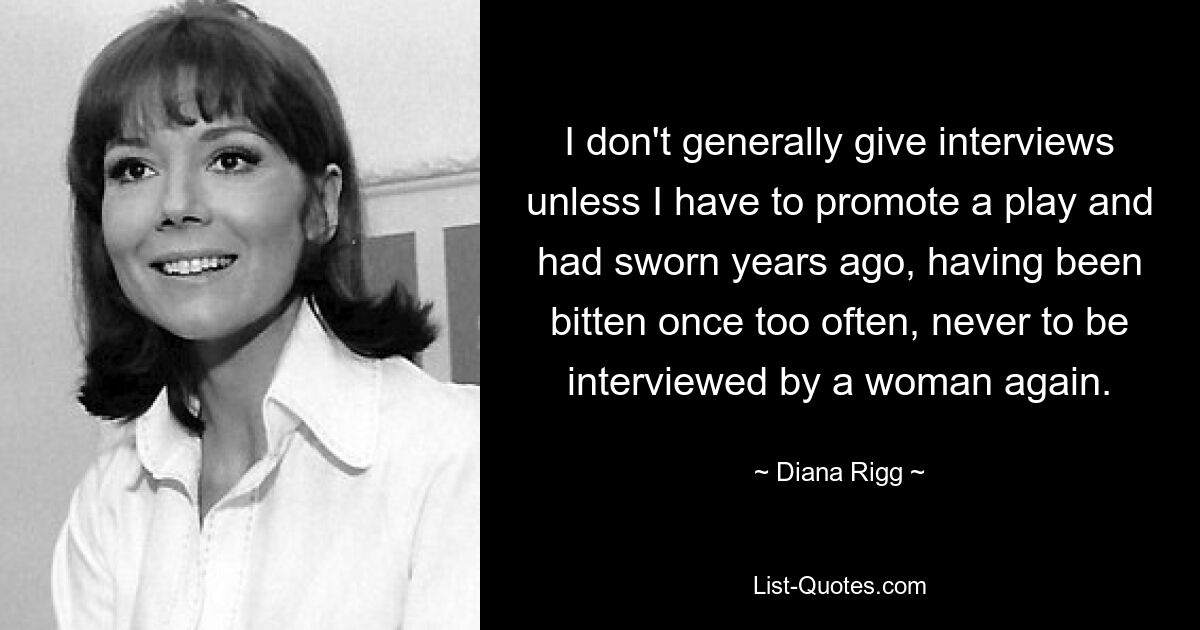 I don't generally give interviews unless I have to promote a play and had sworn years ago, having been bitten once too often, never to be interviewed by a woman again. — © Diana Rigg