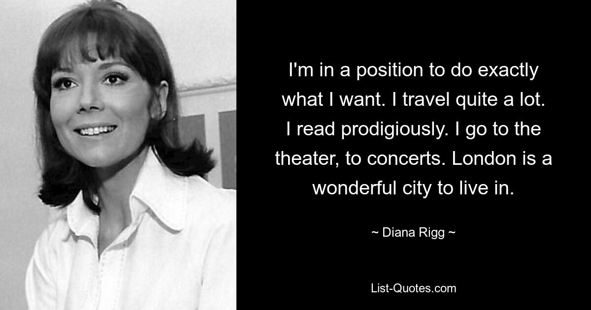 I'm in a position to do exactly what I want. I travel quite a lot. I read prodigiously. I go to the theater, to concerts. London is a wonderful city to live in. — © Diana Rigg