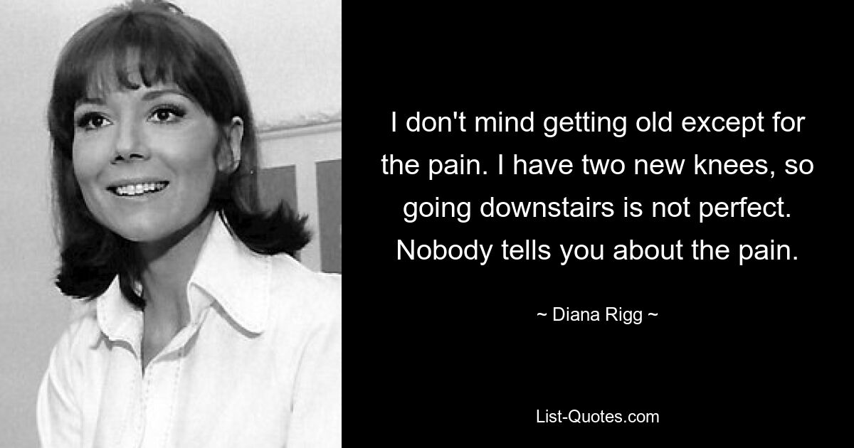 I don't mind getting old except for the pain. I have two new knees, so going downstairs is not perfect. Nobody tells you about the pain. — © Diana Rigg