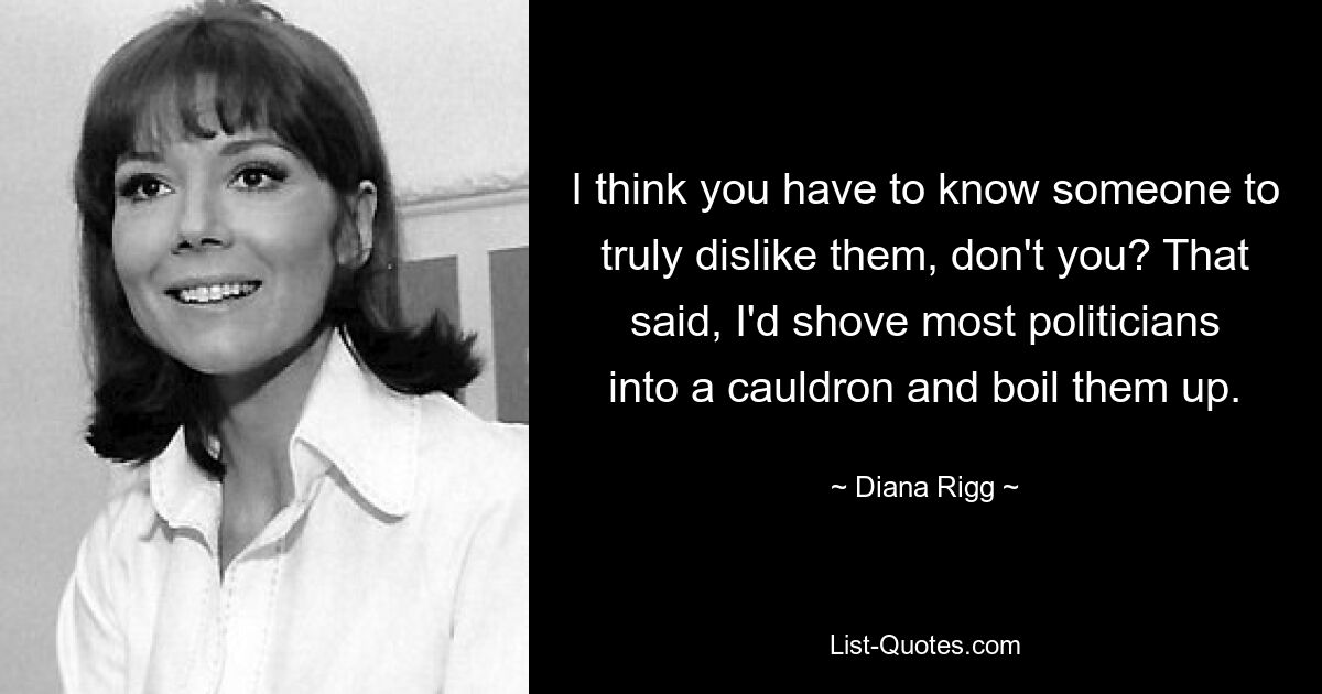 I think you have to know someone to truly dislike them, don't you? That said, I'd shove most politicians into a cauldron and boil them up. — © Diana Rigg