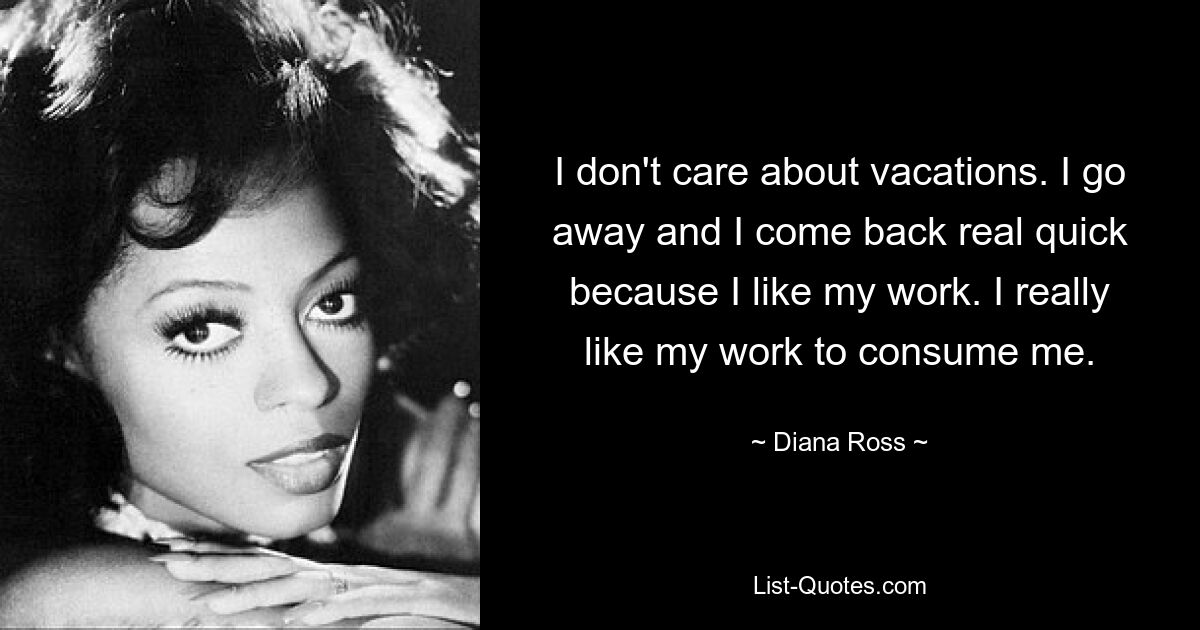 I don't care about vacations. I go away and I come back real quick because I like my work. I really like my work to consume me. — © Diana Ross