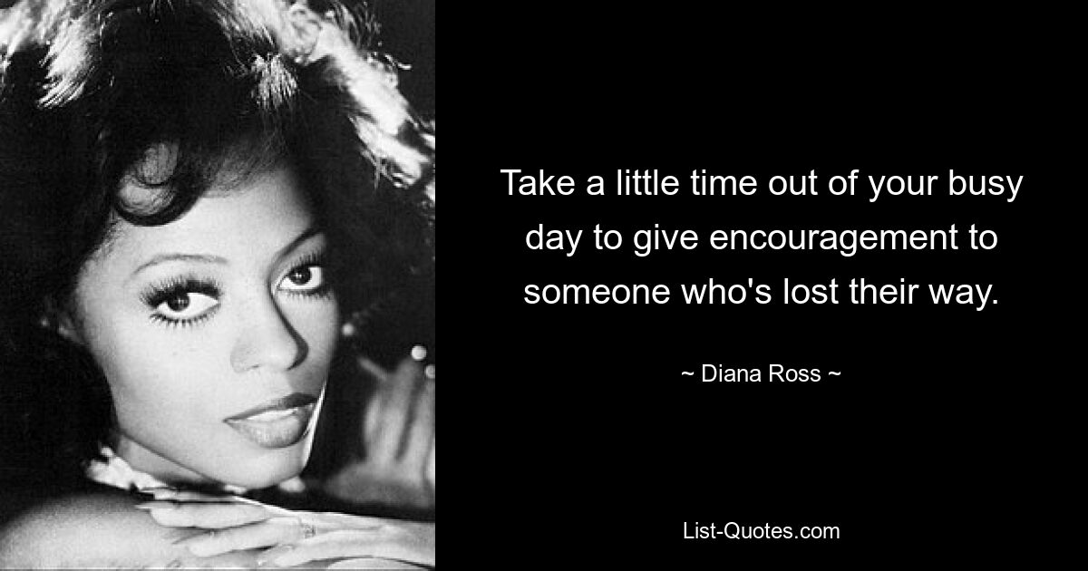 Take a little time out of your busy day to give encouragement to someone who's lost their way. — © Diana Ross