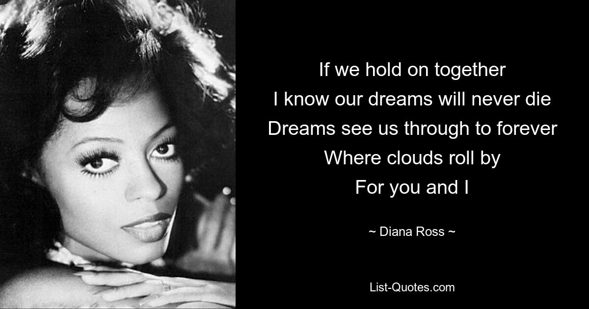 If we hold on together
I know our dreams will never die
Dreams see us through to forever
Where clouds roll by
For you and I — © Diana Ross