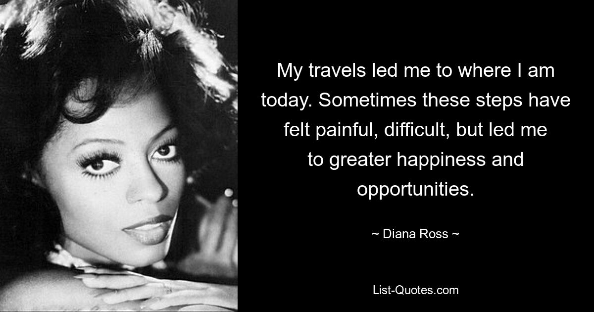 My travels led me to where I am today. Sometimes these steps have felt painful, difficult, but led me to greater happiness and opportunities. — © Diana Ross