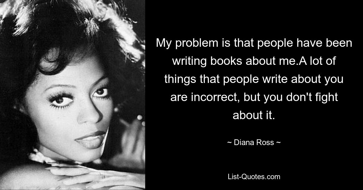 My problem is that people have been writing books about me.A lot of things that people write about you are incorrect, but you don't fight about it. — © Diana Ross