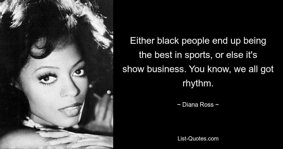 Either black people end up being the best in sports, or else it's show business. You know, we all got rhythm. — © Diana Ross