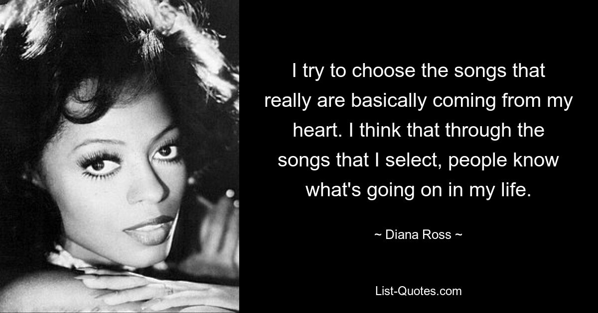 I try to choose the songs that really are basically coming from my heart. I think that through the songs that I select, people know what's going on in my life. — © Diana Ross