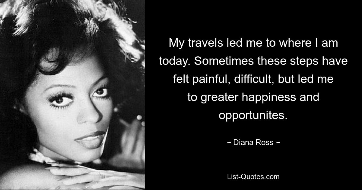 My travels led me to where I am today. Sometimes these steps have felt painful, difficult, but led me to greater happiness and opportunites. — © Diana Ross