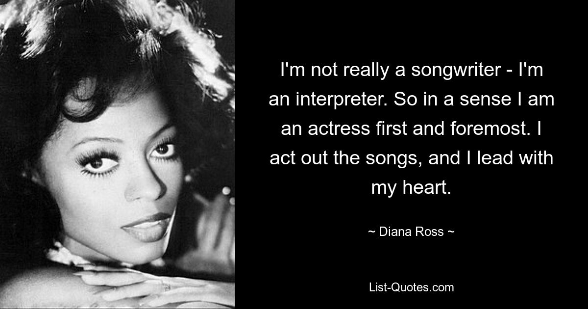 I'm not really a songwriter - I'm an interpreter. So in a sense I am an actress first and foremost. I act out the songs, and I lead with my heart. — © Diana Ross