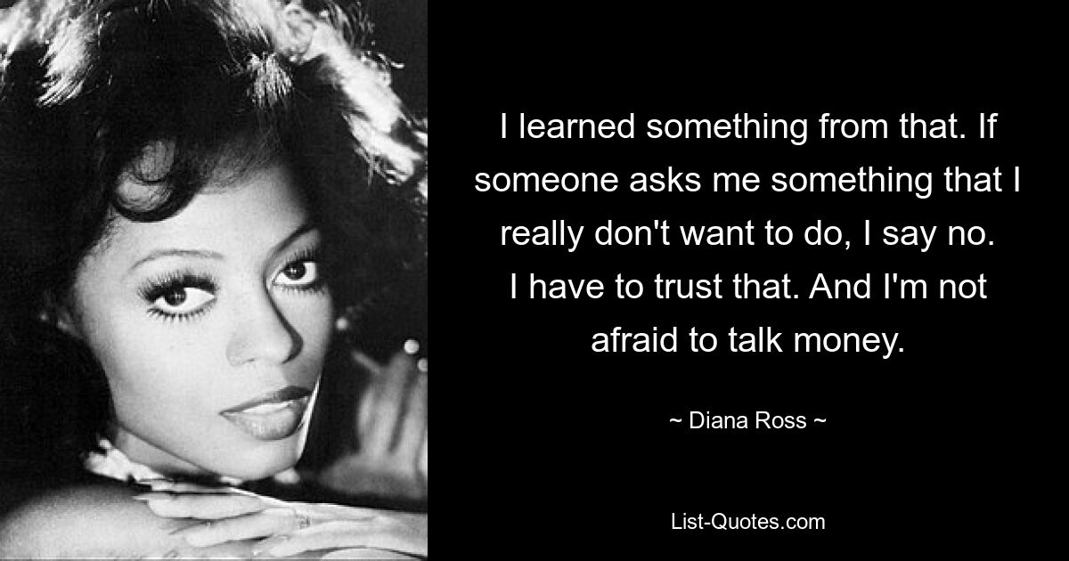 I learned something from that. If someone asks me something that I really don't want to do, I say no. I have to trust that. And I'm not afraid to talk money. — © Diana Ross