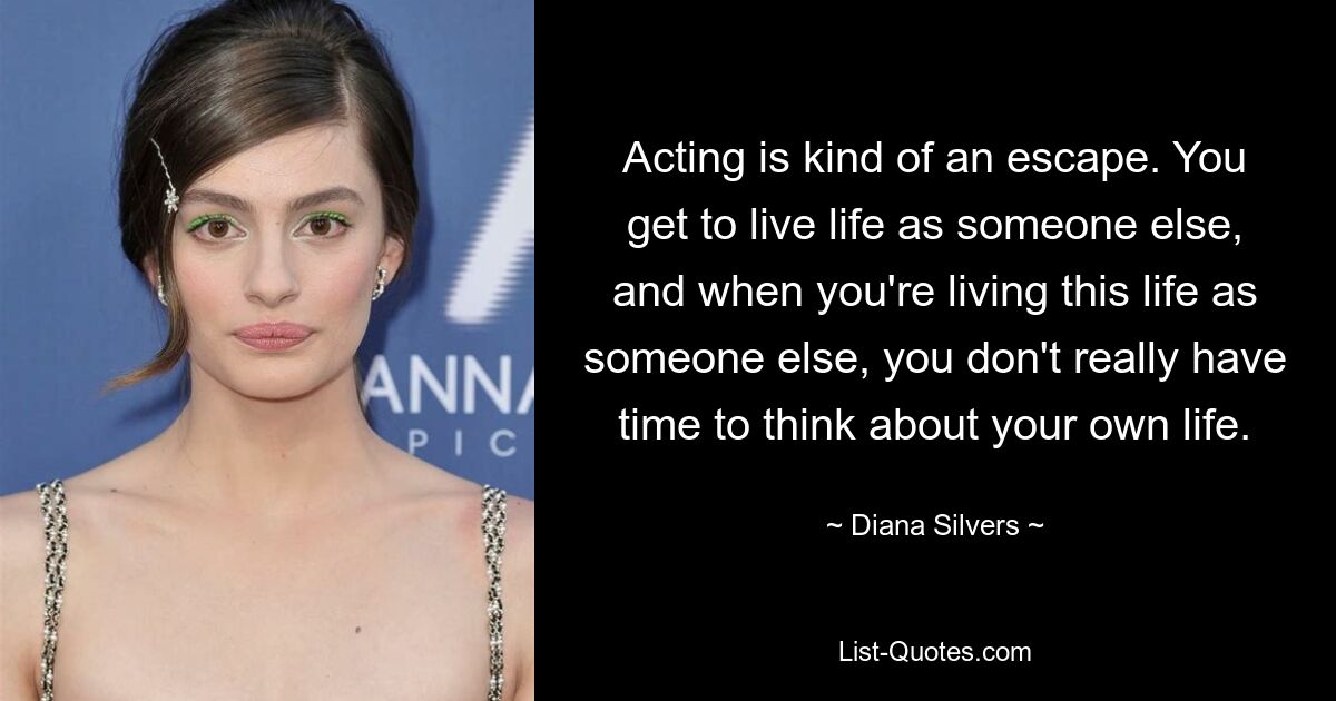 Acting is kind of an escape. You get to live life as someone else, and when you're living this life as someone else, you don't really have time to think about your own life. — © Diana Silvers