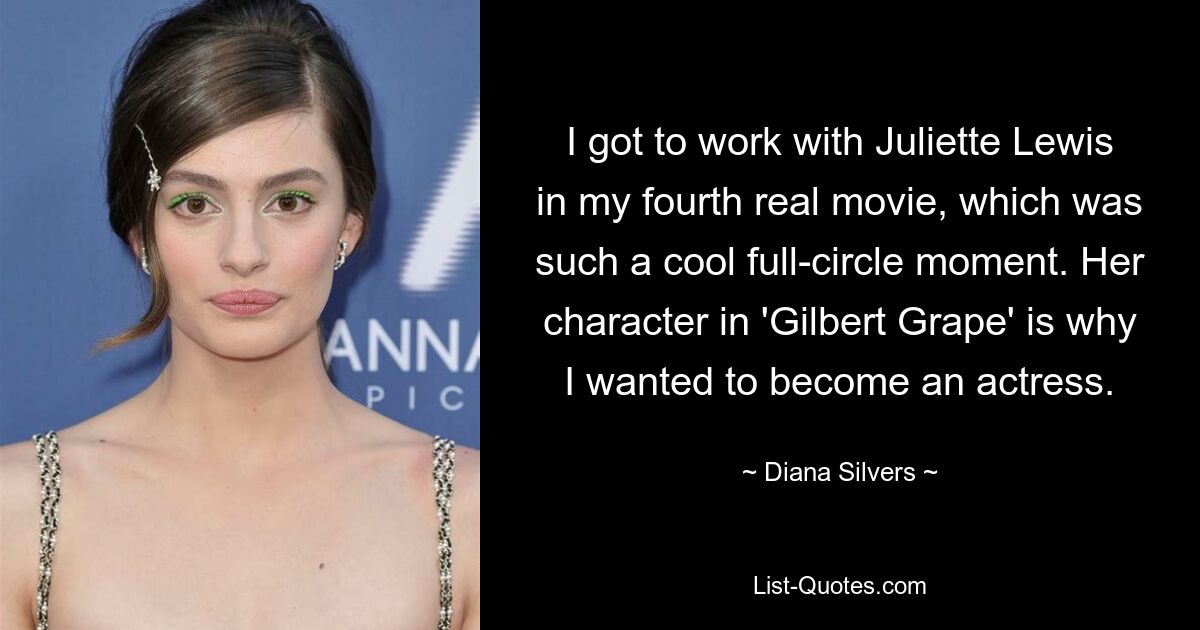 I got to work with Juliette Lewis in my fourth real movie, which was such a cool full-circle moment. Her character in 'Gilbert Grape' is why I wanted to become an actress. — © Diana Silvers