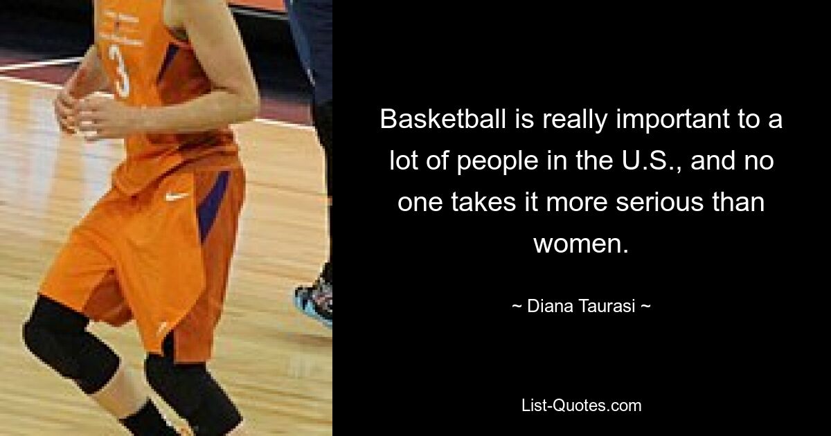 Basketball is really important to a lot of people in the U.S., and no one takes it more serious than women. — © Diana Taurasi