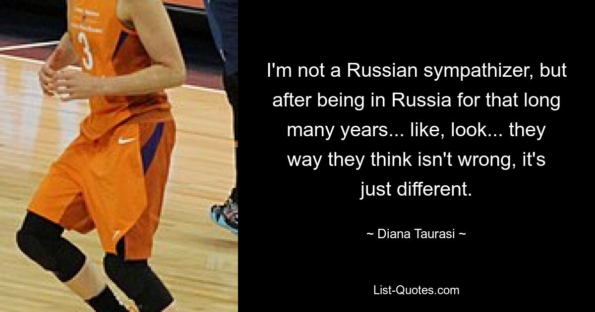 I'm not a Russian sympathizer, but after being in Russia for that long many years... like, look... they way they think isn't wrong, it's just different. — © Diana Taurasi