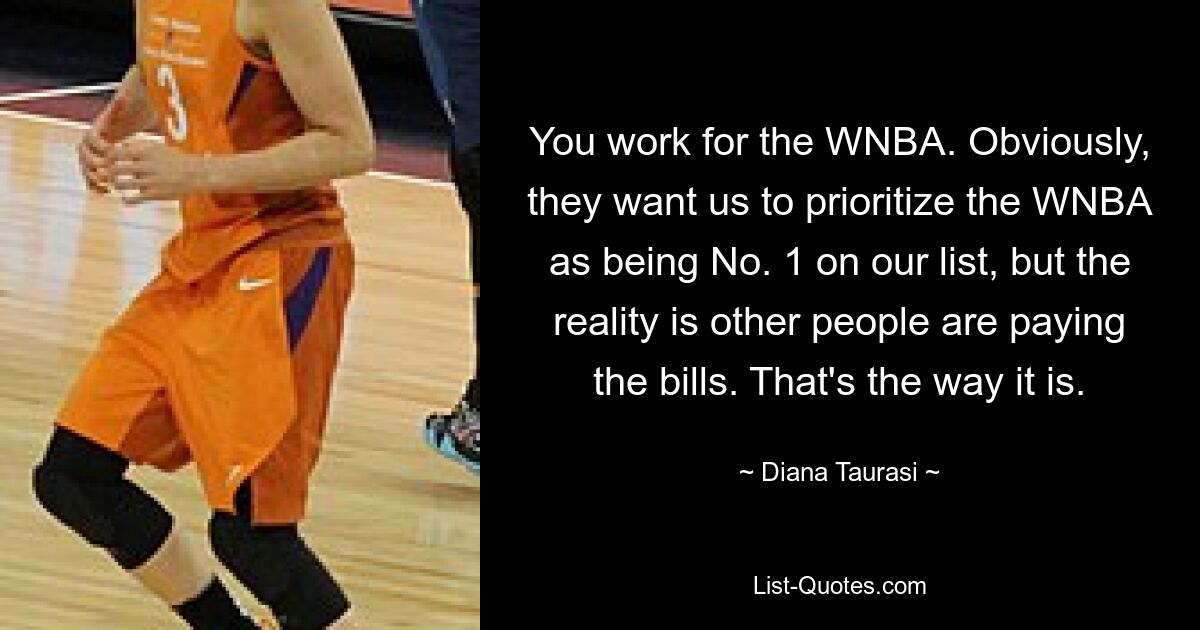 You work for the WNBA. Obviously, they want us to prioritize the WNBA as being No. 1 on our list, but the reality is other people are paying the bills. That's the way it is. — © Diana Taurasi