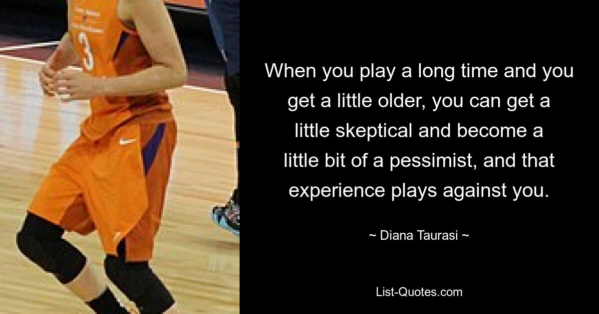 When you play a long time and you get a little older, you can get a little skeptical and become a little bit of a pessimist, and that experience plays against you. — © Diana Taurasi